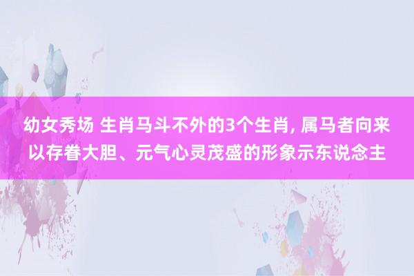 幼女秀场 生肖马斗不外的3个生肖, 属马者向来以存眷大胆、元