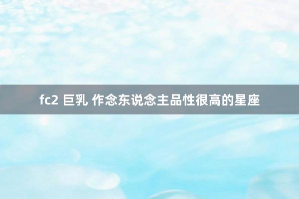 fc2 巨乳 作念东说念主品性很高的星座