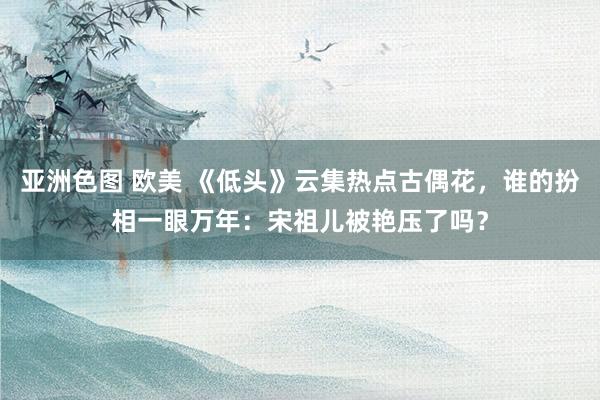 亚洲色图 欧美 《低头》云集热点古偶花，谁的扮相一眼万年：宋