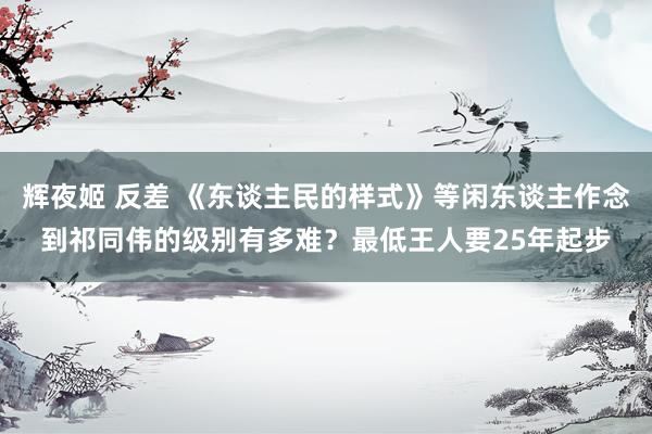 辉夜姬 反差 《东谈主民的样式》等闲东谈主作念到祁同伟的级别
