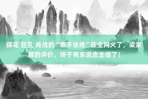 探花 巨乳 肖战的“命不该绝”在全网火了，梁家辉的评价，终于